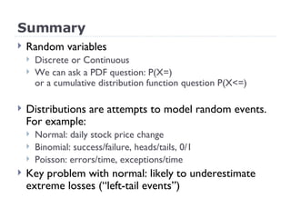 Summary Random variables Discrete or Continuous We can ask a PDF question: P(X=) or a cumulative distribution function question P(X<=) Distributions are attempts to model random events. For example: Normal: daily stock price change Binomial: success/failure, heads/tails, 0/1 Poisson: errors/time, exceptions/time Key problem with normal: likely to underestimate extreme losses (“left-tail events”) 