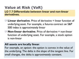 Value at Risk (VaR) Linear derivative . Price of derivative = linear function of underlying asset. For example, a futures contract on S&P 500 index is approximately linear Non-linear derivative . Price of derivative = non-linear function of underlying asset. For example, a stock option is non-linear LO 7.7 Differentiate between linear and non-linear derivatives. All assets are locally linear .  For example, an option: the option is convex in the value of the underlying. The delta is the slope of the tangent line. For small changes, the delta is approximately constant. 