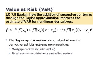 Value at Risk (VaR) LO 7.9 Explain how the addition of second-order terms through the Taylor approximation improves the estimate of VAR for non-linear derivatives. The Taylor approximation is not helpful where the derivative exhibits extreme non-linearities.  Mortgage-backed securities (MBS) Fixed income securities with embedded options 