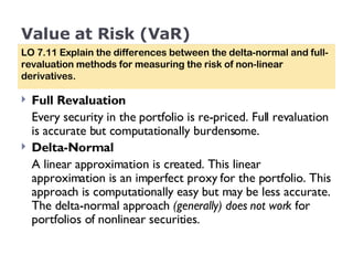 Value at Risk (VaR) Full Revaluation  Every security in the portfolio is re-priced. Full revaluation is accurate but computationally burdensome. Delta-Normal  A linear approximation is created. This linear approximation is an imperfect proxy for the portfolio. This approach is computationally easy but may be less accurate. The delta-normal approach  (generally) does not work  for portfolios of nonlinear securities. LO 7.11 Explain the differences between the delta-normal and full-revaluation methods for measuring the risk of non-linear derivatives. 