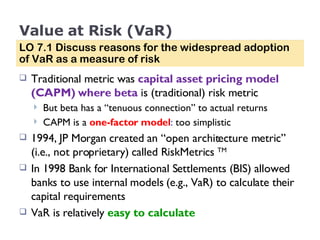 Value at Risk (VaR) Traditional metric was  capital asset pricing model (CAPM) where beta   is (traditional) risk metric But beta has a “tenuous connection” to actual returns CAPM is a  one-factor model :  too simplistic  1994, JP Morgan created an “open architecture metric” (i.e., not proprietary) called RiskMetrics  TM In 1998 Bank for International Settlements (BIS) allowed banks to use internal models (e.g., VaR) to calculate their capital requirements VaR is relatively  easy to calculate LO 7.1 Discuss reasons for the widespread adoption of VaR as a measure of risk 