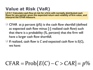 Value at Risk (VaR) CFAR  at  p  percent ( p %) is the cash flow shortfall (defined as expected cash flow minus [-] realized cash flow) such that there is a probability (%, percent) that the firm will have a larger cash flow shortfall.  If realized, cash flow is  C  and expected cash flow is  E ( C ), we have: LO 8.1 Calculate cash flow at risk for a firm with normally distributed cash flows for any period, given the expected return and volatility of firm value, and interpret the CFAR measure. 