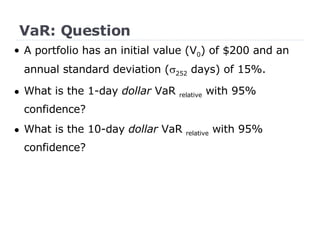 VaR: Question •  A portfolio has an initial value (V 0 ) of $200 and an annual standard deviation (  252  days) of 15%. What is the 1-day  dollar  VaR  relative  with 95% confidence? What is the 10-day  dollar  VaR  relative  with 95% confidence? 