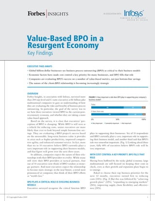in association with:




                      Value-Based BPO in a
                      Resurgent Economy
                          Key Findings

                          ExEcutivE takE-aways
                          • Global billion-dollar businesses see business process outsourcing (BPO) as critical to their business models
                          • Economic factors have made cost control a key priority for many businesses, and BPO fills that role
                          • Companies are evaluating BPO’s success on a number of value-based metrics, not just bottom-line savings
                          • The nature of the client-BPO relationship is becoming increasingly strategic



                          OvErviEw
                          Forbes Insights, in association with Infosys, surveyed more      FigurE 1: How important a role does BPO play in supporting your company’s
                          than 200 top-level and C-suite executives at $1 billion-plus     business model?
                          multinational companies to gain an understanding of how
                                                                                             today
                          they are evaluating the risks and benefits of business process
                                                                                                                 60                                  33         7
                          outsourcing. In particular, the goal of the survey was to
                          see how these executives viewed BPO in the current post-           3 Years from now
                                                                                                                      68                                  26    6
                          recessionary economy, and whether they are taking a more
                          value-based approach.
                                                                                             0%                              50%                               100%
                               Based on the survey, it is clear that executives’ per-
                          ception of BPO is changing. While BPO is still seen as             • Very Important • Somewhat important • Not important
                          a vehicle for reducing costs, senior executives are more
                          likely than ever to look beyond simple bottom-line sav-
                          ings. They are evaluating a BPO project’s success based           plays in supporting their businesses. Six of 10 respondents
                          on the measurable, long-term business value it provides           said BPO currently plays a very important role in support-
                          in areas such as higher productivity, improved competi-           ing their business model, and another third said that BPO’s
                          tive agility, and enhanced customer service. In fact, more        role was somewhat important. (Fig. 1) Looking ahead three
                          than six in 10 executives believe BPO currently plays a           years, fully 68% of executives believe BPO’s role will be
                          very important role in supporting their business models,          very important.
                          and that figure will grow over the next three years.
                               In addition, companies expect the nature of their rela-      with cOst cOntrOl a kEy PriOrity, BPO Fills that
                          tionships with their BPO providers to evolve. While many          rOlE
                          still view their BPO providers as tactical partners, four         Having been buffeted by the rocky global economy, large
                          out of 10 executives now think of BPO vendors as strate-          multinationals are still focused on keeping their costs in
                          gic partners. And most executives expect the relationship         check, even as their growth and expansion plans begin to
                          to become more strategic in the near future, a trend most         re-emerge.
                          pronounced at companies that think of their BPO efforts              Asked to choose their top business priorities for the
                          as “world class.”                                                 next 12 months, executives turned first to reducing
                                                                                            costs (34%). (Fig. 2) But this was followed by “achieving
                          BPO Plays a critical rOlE is EvOlving BusinEss                    growth plans” (32%), “expanding in emerging markets”
                          mOdEls                                                            (26%), improving supply chain flexibility and effective-
                          Executives surveyed recognize the critical function BPO           ness (24%).


© Copyright Forbes 2009                                                                                                                                                1
 
