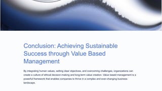 Conclusion: Achieving Sustainable
Success through Value Based
Management
By integrating human values, setting clear objectives, and overcoming challenges, organizations can
create a culture of ethical decision-making and long-term value creation. Value based management is a
powerful framework that enables companies to thrive in a complex and ever-changing business
landscape.
 