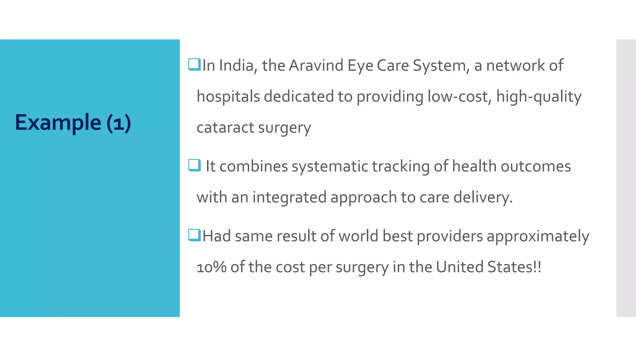 Example (1)
In India, the Aravind Eye Care System, a network of
hospitals dedicated to providing low-cost, high-quality
cataract surgery
 It combines systematic tracking of health outcomes
with an integrated approach to care delivery.
Had same result of world best providers approximately
10% of the cost per surgery in the United States!!
 