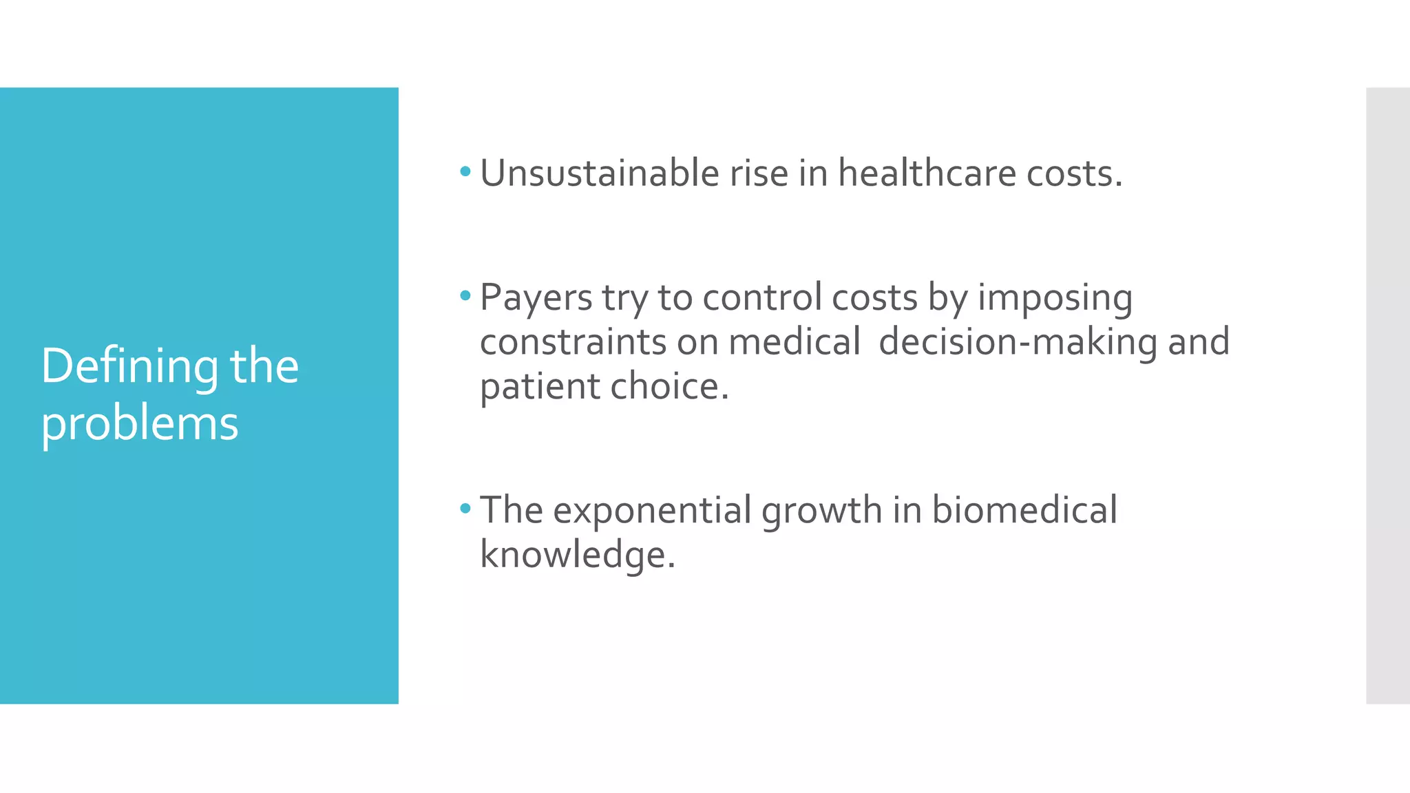 Defining the
problems
• Unsustainable rise in healthcare costs.
• Payers try to control costs by imposing
constraints on medical decision-making and
patient choice.
• The exponential growth in biomedical
knowledge.
 