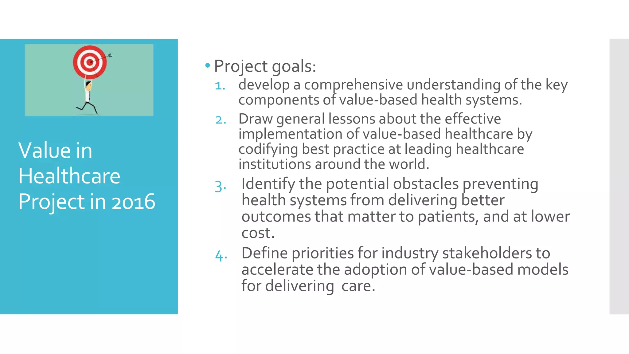 Value in
Healthcare
Project in 2016
• Project goals:
1. develop a comprehensive understanding of the key
components of value-based health systems.
2. Draw general lessons about the effective
implementation of value-based healthcare by
codifying best practice at leading healthcare
institutions around the world.
3. Identify the potential obstacles preventing
health systems from delivering better
outcomes that matter to patients, and at lower
cost.
4. Define priorities for industry stakeholders to
accelerate the adoption of value-based models
for delivering care.
 
