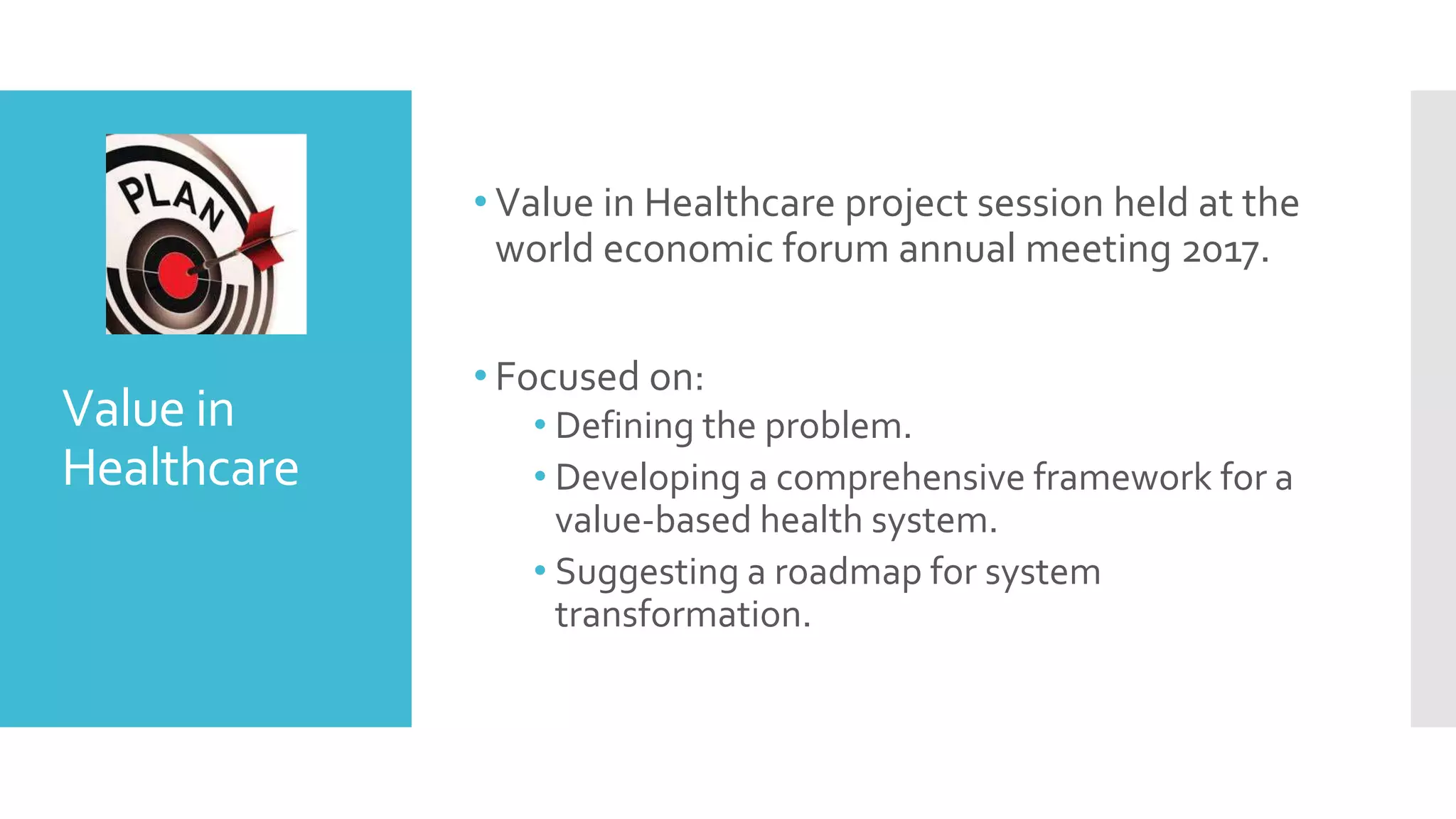 Value in
Healthcare
• Value in Healthcare project session held at the
world economic forum annual meeting 2017.
• Focused on:
• Defining the problem.
• Developing a comprehensive framework for a
value-based health system.
• Suggesting a roadmap for system
transformation.
 