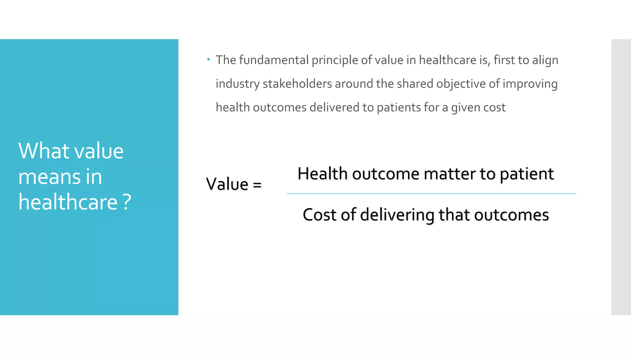What value
means in
healthcare ?
 The fundamental principle of value in healthcare is, first to align
industry stakeholders around the shared objective of improving
health outcomes delivered to patients for a given cost
Health outcome matter to patient
Cost of delivering that outcomes
Value =
 