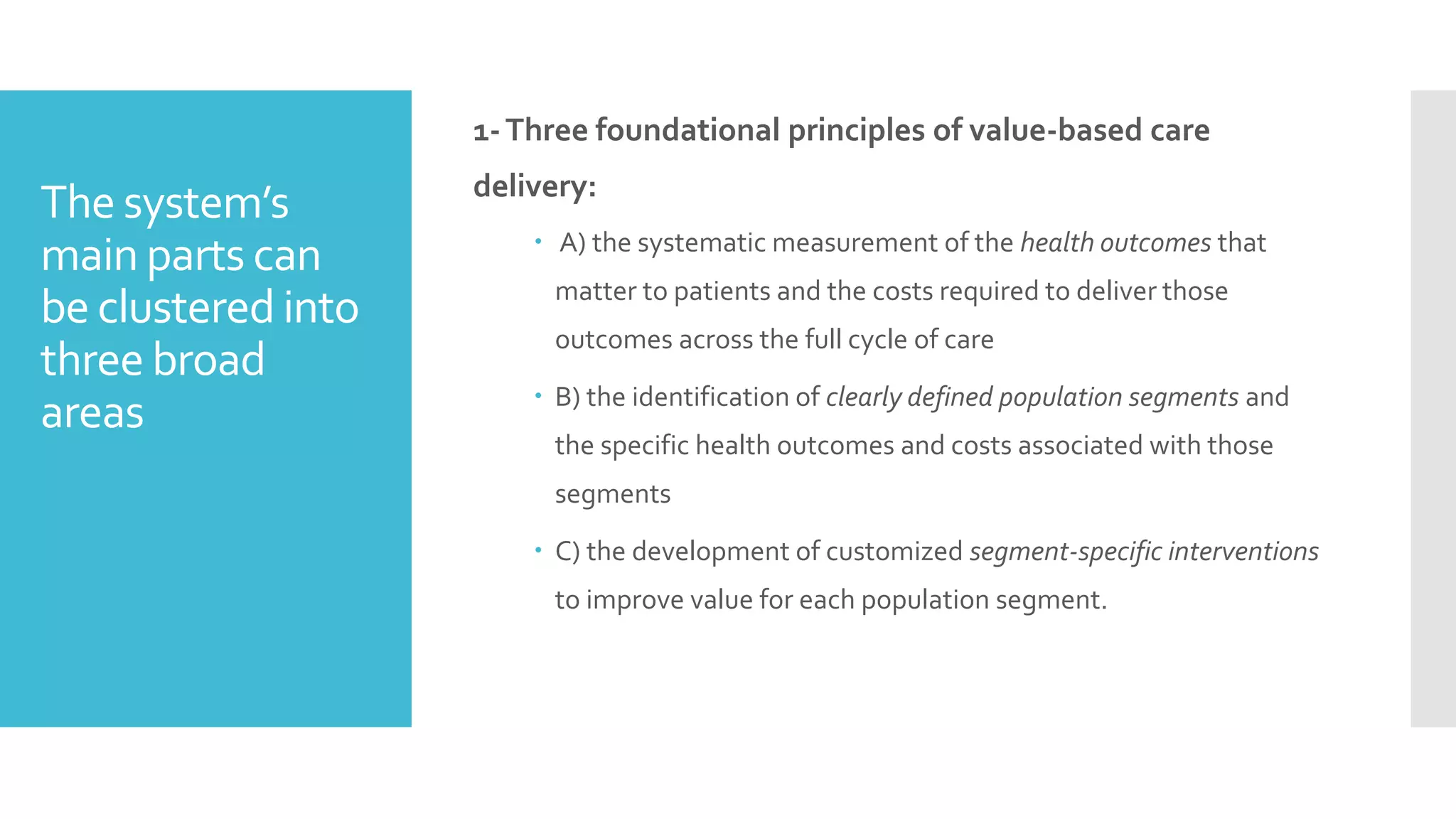 The system’s
main parts can
be clustered into
three broad
areas
1-Three foundational principles of value-based care
delivery:
 A) the systematic measurement of the health outcomes that
matter to patients and the costs required to deliver those
outcomes across the full cycle of care
 B) the identification of clearly defined population segments and
the specific health outcomes and costs associated with those
segments
 C) the development of customized segment-specific interventions
to improve value for each population segment.
 