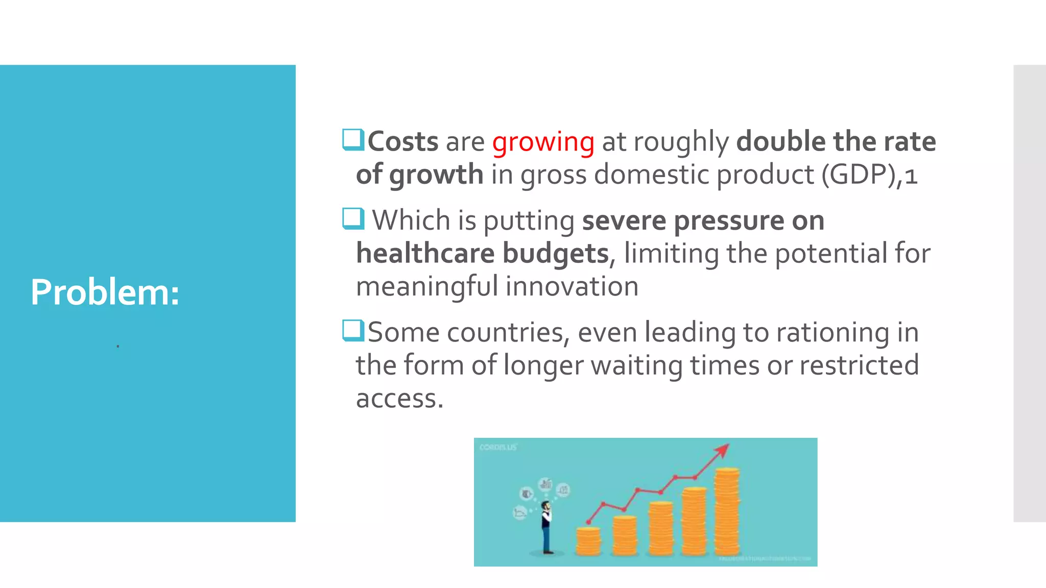 Problem:
Costs are growing at roughly double the rate
of growth in gross domestic product (GDP),1
Which is putting severe pressure on
healthcare budgets, limiting the potential for
meaningful innovation
Some countries, even leading to rationing in
the form of longer waiting times or restricted
access.
 .
 