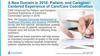 © 2016 Health Catalyst
Proprietary. Feel free to share but we would appreciate a Health Catalyst citation.
A New Domain in 2018: Patient- and Caregiver-
Centered Experience of Care/Care Coordination
CMS introduced the Patient- and Caregiver-
Centered Experience of Care/Care
Coordination section in 2018.
Now, the Hospital Consumer Assessment of
Healthcare Providers and Systems (HCAHPS)
survey (the first national, standardized, publicly
reported survey of patients’ perspectives on
hospital care) will include the following three
questions.
CMS believes these questions will help assess
an important component of quality in the acute
care setting by helping hospitals understand
patients’ experiences as they leave the facility:
 
