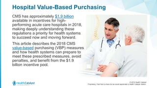 © 2016 Health Catalyst
Proprietary. Feel free to share but we would appreciate a Health Catalyst citation.
Hospital Value-Based Purchasing
CMS has approximately $1.9 billion
available in incentives for high-
performing acute care hospitals in 2018,
making deeply understanding these
regulations a priority for health systems
to succeed now and moving forward.
This article describes the 2018 CMS
value-based purchasing (VBP) measures
and how health systems can prepare to
meet these prescribed measures, avoid
penalties, and benefit from the $1.9
billion incentive pool.
 