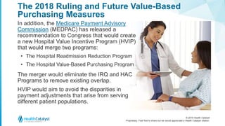© 2016 Health Catalyst
Proprietary. Feel free to share but we would appreciate a Health Catalyst citation.
The 2018 Ruling and Future Value-Based
Purchasing Measures
In addition, the Medicare Payment Advisory
Commission (MEDPAC) has released a
recommendation to Congress that would create
a new Hospital Value Incentive Program (HVIP)
that would merge two programs:
• The Hospital Readmission Reduction Program
• The Hospital Value-Based Purchasing Program
The merger would eliminate the IRQ and HAC
Programs to remove existing overlap.
HVIP would aim to avoid the disparities in
payment adjustments that arise from serving
different patient populations.
 