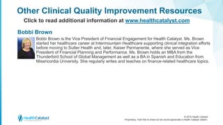 © 2016 Health Catalyst
Proprietary. Feel free to share but we would appreciate a Health Catalyst citation.
Other Clinical Quality Improvement Resources
Click to read additional information at www.healthcatalyst.com
Bobbi Brown is the Vice President of Financial Engagement for Health Catalyst. Ms. Brown
started her healthcare career at Intermountain Healthcare supporting clinical integration efforts
before moving to Sutter Health and, later, Kaiser Permanente, where she served as Vice
President of Financial Planning and Performance. Ms. Brown holds an MBA from the
Thunderbird School of Global Management as well as a BA in Spanish and Education from
Misericordia University. She regularly writes and teaches on finance-related healthcare topics.
Bobbi Brown
 