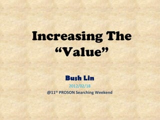 Increasing The “Value” Bush Lin 2012/02/18 @11 th  PROSON Searching Weekend 