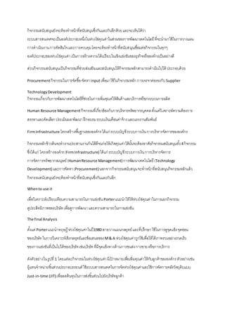 กิจกรรมสนับสนุนยังจะต้องทาหน้าที่สนับสนุนซึ่งกันและกันอีกด้วยและจะเห็นได้ว่า
ระบบสารสนเทศจะเป็นองค์ประกอบหนึ่งในห่วงโซ่คุณค่าในส่วนของการพัฒนาเทคโนโลยีที่จะนามาใช้ในการวางแผน
การดาเนินงานการตัดสินใจและการควบคุมโดยจะต้องทาหน้าที่สนับสนุนเชื่อมต่อกิจกรรมในทุกๆ
องค์ประกอบของห่วงโซ่คุณค่าเป็นการสร้างความได้เปรียบในเชิงแข่งขันของธุรกิจหรือองค์กรเป็นอย่างดี
ส่วนกิจกรรมสนับสนุนเป็นกิจกรรมที่ช่วยส่งเสริมและสนับสนุนให้กิจกรรมหลักสามารถดาเนินไปได้ ประกอบด้วย
Procurementกิจกรรมในการจัดซื้อ-จัดหาinputเพื่อมาใช้ในกิจกรรมหลักการเจรจาต่อรองกับSupplier
TechnologyDevelopment
กิจกรรมเกี่ยวกับการพัฒนาเทคโนโลยีที่ช่วยในการเพิ่มคุณค่ให้สินค้าและบริการหรือกระบวนการผลิต
Human Resource Management กิจกรรมที่เกี่ยวข้องกับการบริหารทรัพยากรบุคคลตั้งแต่วิเคราะห์ความต้องการ
สรรหาและคัดเลือกประเมินผลพัฒนาฝึกอบรมระบบเงินเดือนค่าจ้างและแรงงานสัมพันธ์
FirmInfrastructure โครงสร้างพื้นฐานขององค์กรได้แก่ ระบบบัญชีระบบการเงินการบริหารจัดการขององค์กร
กิจกรรมหลักข้างต้นจะทางานประสานงานกันได้ดีจนก่อให้เกิดคุณค่าได้นั้นจะต้องอาศัยกิจกรรมสนับสนุนทั้ง4กิจกรรม
ซึ่งได้แก่ โครงสร้างองค์กร(FirmInfrastructure) ได้แก่ ระบบบัญชีระบบการเงินการบริหารจัดการ
การจัดการทรัพยากรมนุษย์(HumanResource Management)การพัฒนาเทคโนโลยี(Technology
Development)และการจัดหา(Procurement)นอกจากกิจกรรมสนับสนุนจะทาหน้าที่สนับสนุนกิจกรรมหลักแล้ว
กิจกรรมสนับสนุนยังจะต้องทาหน้าที่สนับสนุนซึ่งกันและกันอีก
Whento use it
เพื่อวิเคราะห์เปรียบเทียบความสามารถในการแข่งขันPorterแนะนาให้ให้ห่วงโซ่คุณค่าในการแยกกิจกรรม
ดูประสิทธิภาพของบริษัทเพื่อดูการพัฒนาและความสามารถในการแข่งขัน
The final Analysis
ตั้งแต่ Porterแนะนาทฤษฏีห่วงโซ่คุณค่าในปี1980 สายวางแผนกลยุทธ์และที่ปรึกษาใช้ในการดูจุดแข็งจุดอ่อน
ของบริษัทในการวิเคราะห์เชิงกลยุทธ์และข้อเสนอของM& A ห่วงโซ่คุณค่าถูกใช้เพื่อให้ได้ภาพรวมอย่างรวดเร็ว
ของการแข่งขันที่เป็นไปได้ของบริษัทเช่นบริษัทที่มีจุดแข็งทางด้านการขนส่งการขายหรือการบริการ
ดังตัวอย่างในรูปที่ 1 โดยแต่ละกิจกรรมในห่วงโซ่คุณค่ามีเป้ าหมายเพื่อเพิ่มคุณค่าให้กับลูกค้าขององค์กรตัวอย่างเช่น
ผู้แทนจาหน่ายชิ้นส่วนประกอบรถยนต์ใช้ระบบสารสนเทศในการจัดห่วงโซ่คุณค่าและใช้การจัดการคลังวัตถุดิบแบบ
Just-in-time (JIT)เพื่อลดต้นทุนในการส่งชิ้นส่วนไปยังบริษัทลูกค้า
 