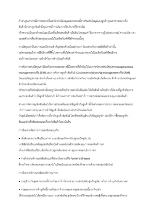 คาว่าคุณค่าอาจมีความหมายที่แตกต่างกันโดยมุมมองของคนที่ต่างกันเช่นในมุมมองลูกค้าคุณค่าอาจหมายถึง
สินค้ามีราคาถูกสินค้ามีคุณภาพดีกว่าเดิมการให้บริการที่ดีกว่าเดิม
หรือความเป็นเอกลักษณ์และเป็นหนึ่งเดียวของสินค้าเป็นต้นโดยคุณค่าได้มาจากความรู้ ประสบการณ์ ความถนัดเวลา
และพลังงานที่องค์กรลงทุนลงแรงไปในผลิตภัณฑ์หรือกิจกรรมนั้นๆ
ห่วงโซ่คุณค่ามีบทบาทและมีความสาคัญต่อองค์กรเป็นอย่างมากไม่เฉพาะกับการผลิตสินค้าเท่านั้น
แต่ครอบคลุมถึงการให้บริการที่ดีขึ้นโดยการเพิ่มใส่คุณค่าจานวนมากๆลงไปในผลิตภัณฑ์หรือบริการ
องค์กรจะประสบความสาเร็จในการดาเนินธุรกิจทันที
การจัดการห่วงโซ่คุณค่ามีองค์ประกอบสองอย่างที่มีบทบาทที่สาคัญได้แก่ การจัดการห่วงโซ่อุปทาน(Supplychain
managementหรือSCM) และการจัดการลูกค้าสัมพันธ์(Customerrelationshipmanagement หรือCRM)
โดยห่วงโซ่อุปทานจะช่วยในเรื่องต่างๆอาทิเช่นการตัดสินใจว่าทรัพยากรหรือวัตถุดิบใดที่ควรจะสั่งเข้ามาในห่วงโซ่คุณค่า
สั่งเข้ามาด้วยปริมาณเท่าใด
ทรัพยากรหรือวัตถุดิบเหล่านั้นจะถูกจัดการหรือบริหารอย่างไรเพื่อแปลงให้เป็นสินค้าหรือบริการได้ตามที่ลูกค้าต้องการ
และจะส่งสินค้าไปให้ลูกค้าได้อย่างไรมีกาหนดการการส่งเป็นอย่างไรการตรวจติดตามและควบคุมการส่งสินค้า
ส่วนการจัดการลูกค้าสัมพันธ์เป็นการช่วยเหลือและเผชิญหน้ากับลูกค้าทั้งในส่วนของการขายการตลาดและโฆษณา
บริการหลังการขายและการทาให้ลูกค้าซื่อสัตย์และจงรักภักดีกับผลิตภัณฑ์
ปัจจุบันมีซอฟต์แวร์เพื่อจัดการเกี่ยวกับลูกค้าสัมพันธ์โดยที่ซอฟต์แวร์จะเก็บข้อมูลลูกค้าประวัติการซื้อของลูกค้า
ข้อแนะนาหรือข้อเสนอแนะเกี่ยวกับสินค้าใหม่เป็นต้น
การวิเคราะห์สภาวะการแข่งขันของธุรกิจ
• เพื่อศึกษาความได้เปรียบทางการแข่งขันของกิจการกับคู่แข่งปัจจุบันเช่น
เรามีข้อได้เปรียบเหนือคู่แข่งขันปัจจุบันด้านเทคโนโลยีการผลิตคุณภาพของสินค้าฯลฯ
หรือเรามีข้อเสียเปรียบเมื่อเทียบกับคู่แข่งขันเช่นราคาคุณภาพของบริการฯลฯ
• การวิเคราะห์การแข่งขันตัวแปรที่นามาวิเคราะห์ถึงPorter’s5Forces
ซึ่งจะวิเคราะห์ครอบคลุมการแข่งขันในปัจจุบันและอนาคตโดยศึกษาการเข้ามาของคู่แข่งขันใหม่
การวิเคราะห์การแข่งขันจะพิจารณาจาก
• การเข้ามาในอุตสาหกรรมนี้ง่ายหรือยากถ้าเข้ามาง่ายการแข่งขันก็จะสูงเป็นอุปสรรคในการทาธุรกิจในอนาคต
• การออกจากการทาธุรกิจนี้ง่ายหรือยากถ้าการออกจากอุตสาหกรรมนี้ยากก็จะทา
ให้จานวนคู่แข่งไม่ได้ลดปริมาณลงการแข่งขันก็จะสูงโดยจะมีการใช้กลยุทธ์การต่อสู้เพื่อความอยู่รอดของกิจการ
 