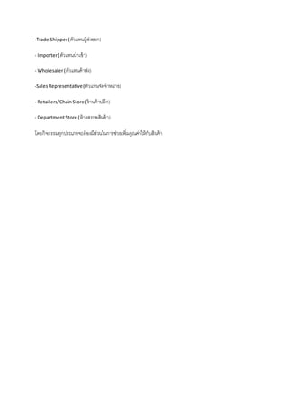 -Trade Shipper(ตัวแทนผู้ส่งออก)
-Importer(ตัวแทนนาเข้า)
-Wholesaler(ตัวแทนค้าส่ง)
-SalesRepresentative(ตัวแทนจัดจาหน่าย)
-Retailers/ChainStore (ร้านค้าปลีก)
-DepartmentStore (ห้างสรรพสินค้า)
โดยกิจกรรมทุกประเภทจะต้องมีส่วนในการช่วยเพิ่มคุณค่าให้กับสินค้า
 