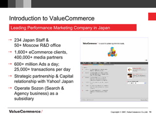 Introduction to ValueCommerce 234 Japan Staff &  50+ Moscow R&D office  1,600+ eCommerce clients, 400,000+ media partners 600+ million Ads a day;  25,000+ transactions per day  Strategic partnership & Capital relationship with Yahoo! Japan  Operate Sozon (Search & Agency business) as a subsidiary Leading Performance Marketing Company in Japan 