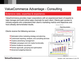 ValueCommerce Advantage - Consulting ＜ Reporting samples ＞ Clients receive the following services ： Dedicated online marketing strategy and planning Customized reporting, analysis, and consulting services Creative advertising management Multiple campaigns and rich media functionality Partner & alliance recruitment Partner approvals, grouping and optimization Advanced budgeting features ValueCommerce provides major corporations with an experienced team of experts to help manage and build online sales channels for each client. Clients gain access to industry-experts who understand their client’s marketing metrics and objectives and have already demonstrated results. Daily data (in graph form)   Number of affiliate partner websites   Click counts and the number of orders   Extensive data, expertise & experience. 