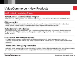 ValueCommerce - New Products - Yahoo! JAPAN Auctions Affiliate Program Website owners and bloggers can earn commissions by carrying ads on items auctioned at Yahoo! JAPAN Auctions. - RSS banner 2.0 RSS Banner 2.0 offers considerably enhanced functions. It supports image, audio and video content and enables affiliate partners to freely create RSS banners based on RSS feeds from e-commerce websites. - ValueCommerce Web Service  This service registers product information from e-commerce websites on a product database and offers an Application Program Interface (API) for searching to affiliate partners, to deliver higher sales to both e-commerce websites and affiliate partners. - Pay per Call ad tracking technology - Yahoo! JAPAN Shopping storematch  When any Yahoo! JAPAN Shopping customer performs a product search by entering a keyword that coincides with the word pre-registered by a merchant, the text ad designated by the merchant (advertiser) is automatically displayed. A Pay per Call service using affiliate marketing makes it possible to identify details about past phone calls with customers, specifically what websites from ValueCommerce’s affiliate network have led to phone communications from customers.  A Constantly evolving Space 