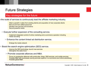 Future Strategies  Enhance the content linked ad distribution service. Boost the search engine optimization (SEO) service. Execute further expansion of the consulting service. Promote corporate alliances and M&A. Enlarge the scale of services to continuously lead the affiliate marketing industry. Attain a growth in sales from existing clients and acquisition of new corporate clients  Recruit and train skilled personnel Develop new services and functions Secure powerful media Enlarge the media network Improve the SEO technology, launch new services  Strengthen the sales force Implement integrated control of online marketing and e-commerce operation including  media recruiting Focus on prospective alliances with portal sites, blogs, SNS services, and mobile services Possible M&A with businesses owning services superior in e-commerce and online advertising Possible global M&A  Key strategies for the future 