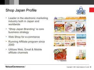Shop Japan Profile Leader in the electronic marketing industry both in Japan and worldwide “ Shop Japan Branding” is core business strategy Web Shop for e-commerce Running Affiliate program since 2000 Utilizes Web, Email & Mobile affiliate channels 