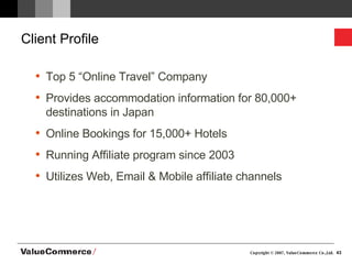 Client Profile Top 5 “Online Travel” Company Provides accommodation information for 80,000+ destinations in Japan Online Bookings for 15,000+ Hotels Running Affiliate program since 2003 Utilizes Web, Email & Mobile affiliate channels 