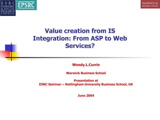 Value creation from IS Integration: From ASP to Web Services? Wendy.L.Currie Warwick Business School Presentation at ESRC Seminar – Nottingham University Business School, UK June 2004 