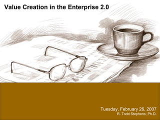 Tuesday, February 26, 2007 R. Todd Stephens, Ph.D. Value Creation in the Enterprise 2.0 