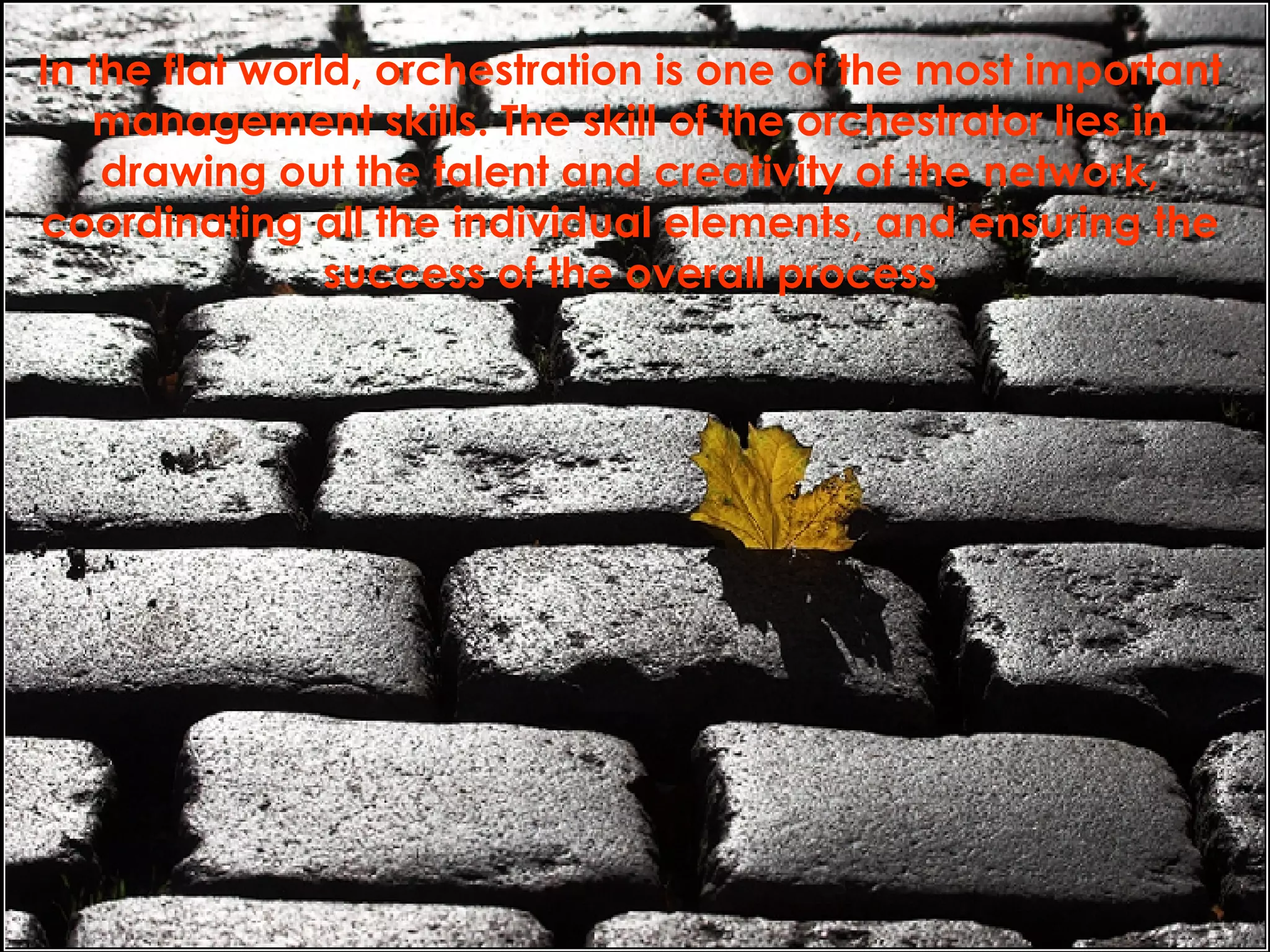 In the flat world, orchestration is one of the most important management skills. The skill of the orchestrator lies in drawing out the talent and creativity of the network, coordinating all the individual elements, and ensuring the success of the overall process 