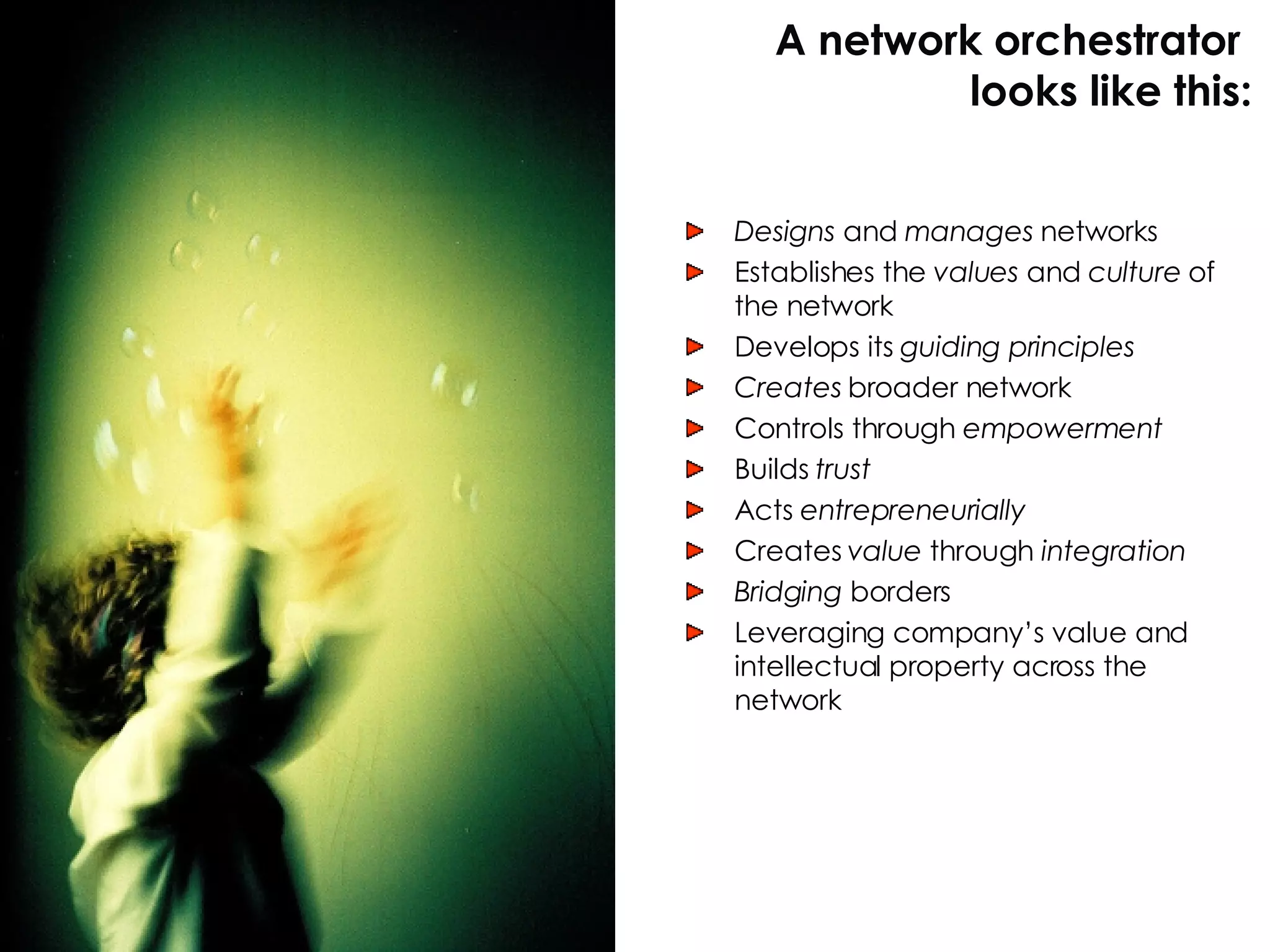 Designs  and  manages  networks Establishes the  values  and  culture  of the network Develops its  guiding principles Creates  broader network Controls through  empowerment Builds  trust Acts  entrepreneurially Creates  value  through  integration Bridging  borders Leveraging company’s value and intellectual property across the network A network orchestrator  looks like this: 