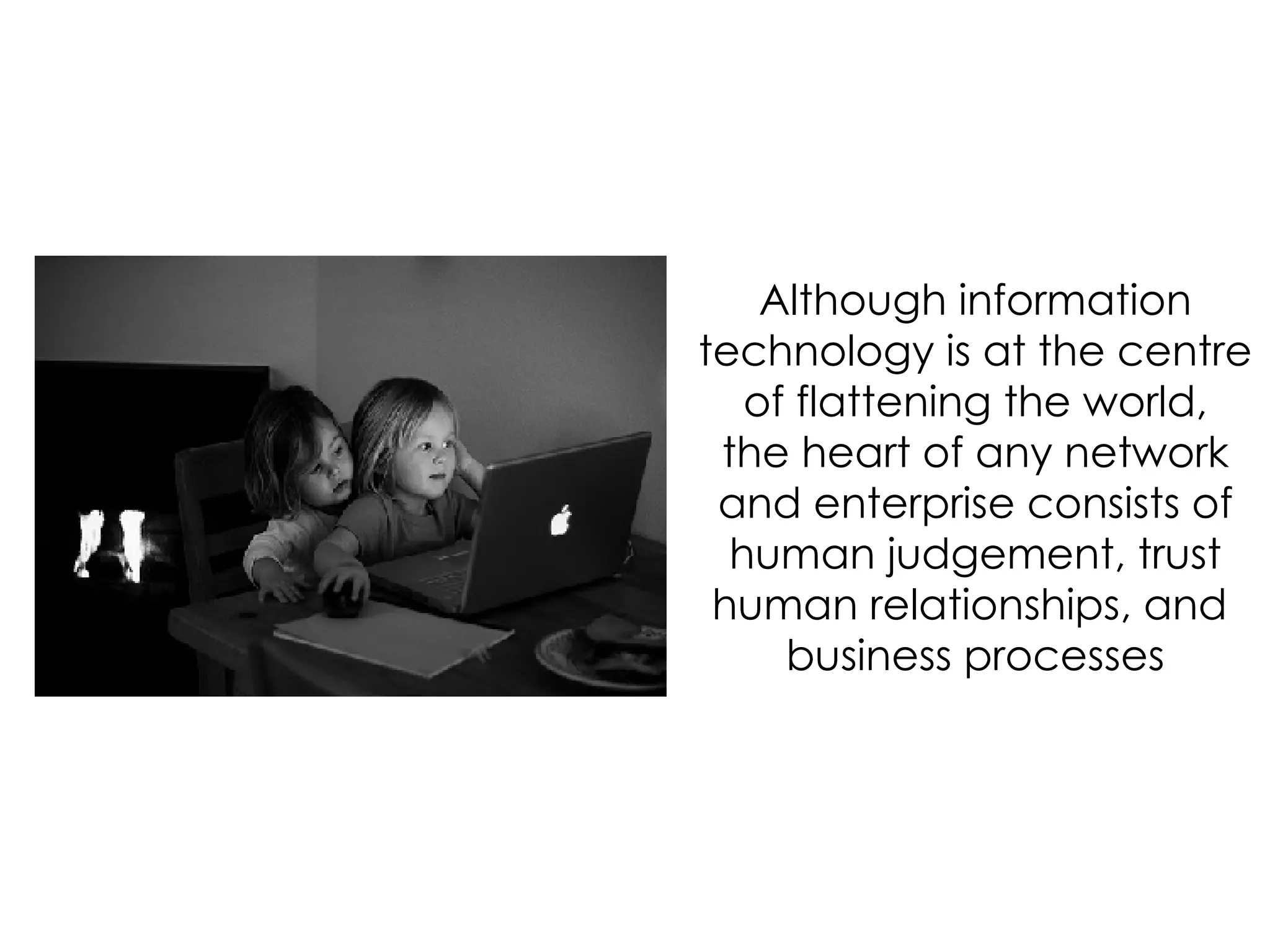 Although information technology is at the centre of flattening the world, the heart of any network and enterprise consists of human judgement, trust human relationships, and  business processes 