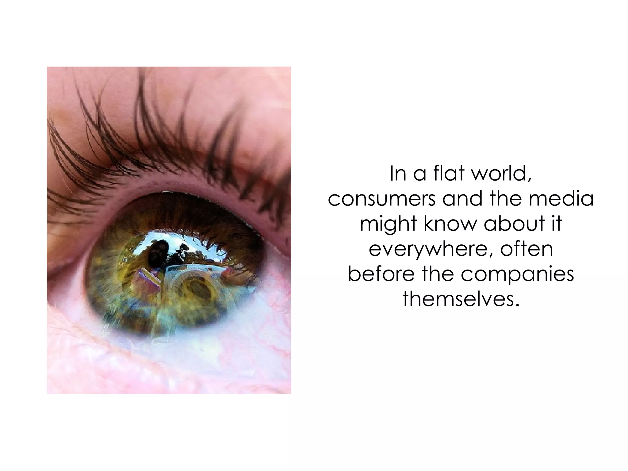 In a flat world, consumers and the media might know about it everywhere, often before the companies themselves. 