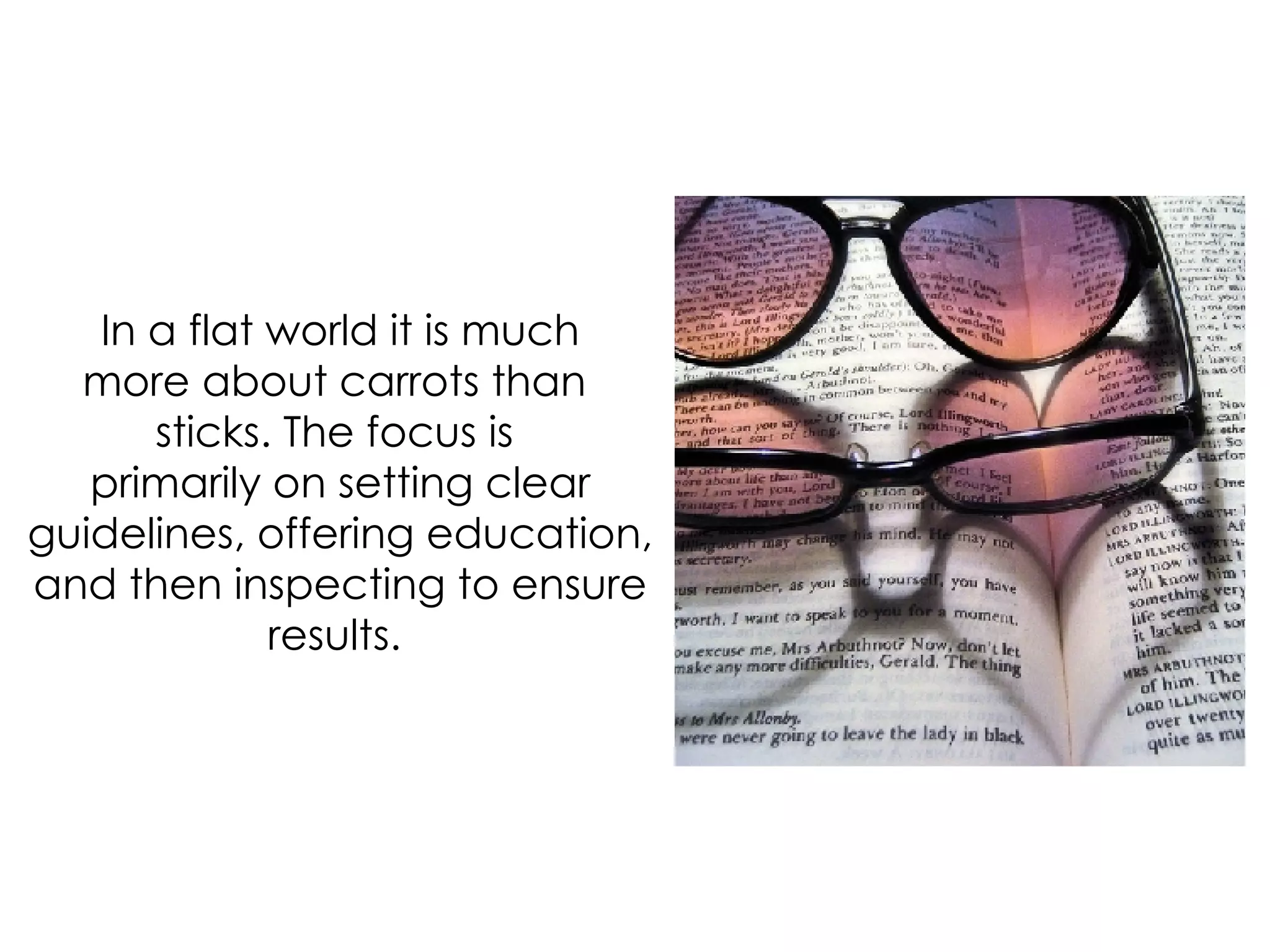 In a flat world it is much more about carrots than  sticks. The focus is  primarily on setting clear guidelines, offering education, and then inspecting to ensure results.  