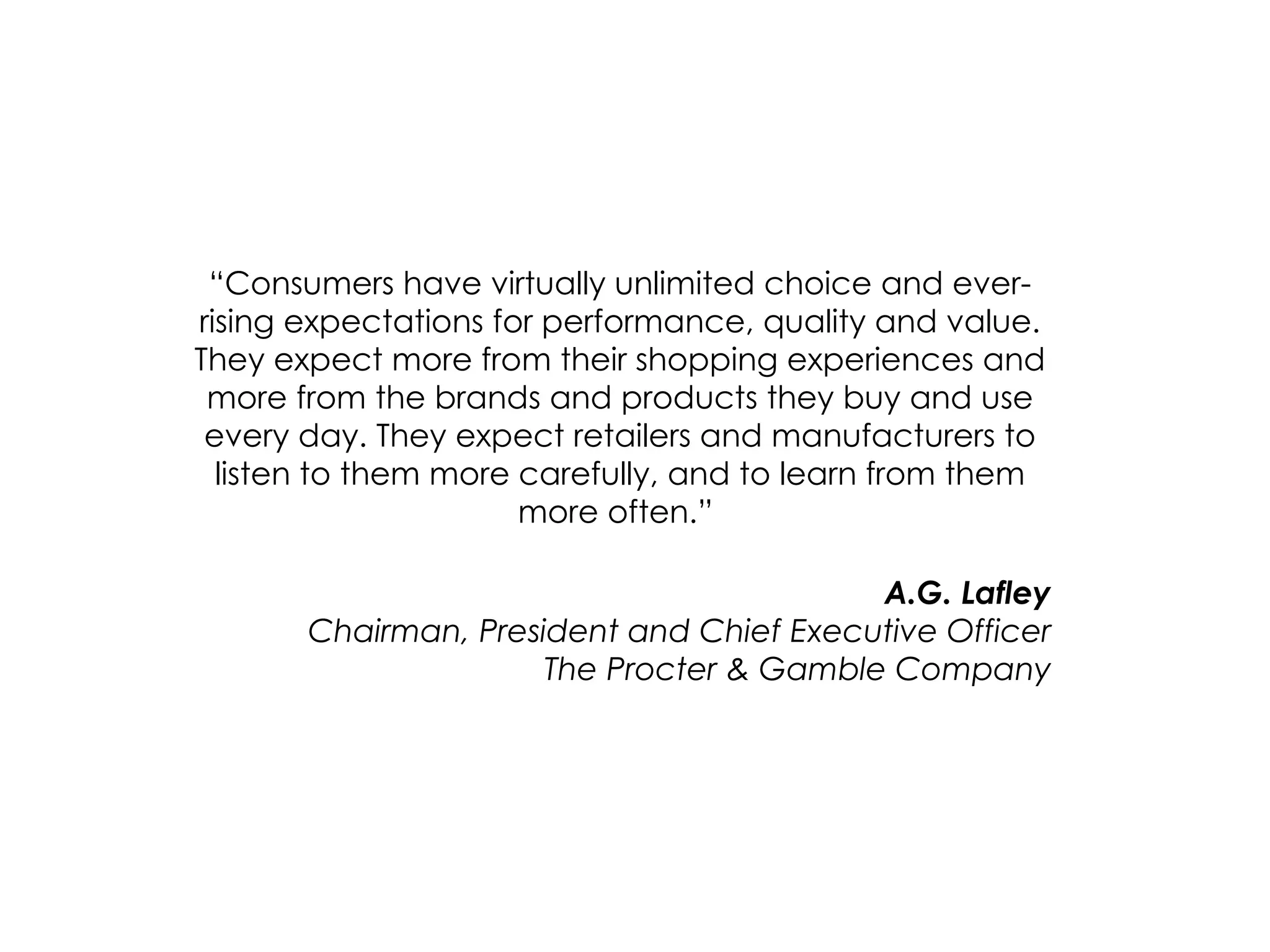“ Consumers have virtually unlimited choice and ever-rising expectations for performance, quality and value. They expect more from their shopping experiences and more from the brands and products they buy and use every day. They expect retailers and manufacturers to listen to them more carefully, and to learn from them more often.”  A.G. Lafley Chairman, President and Chief Executive Officer The Procter & Gamble Company 