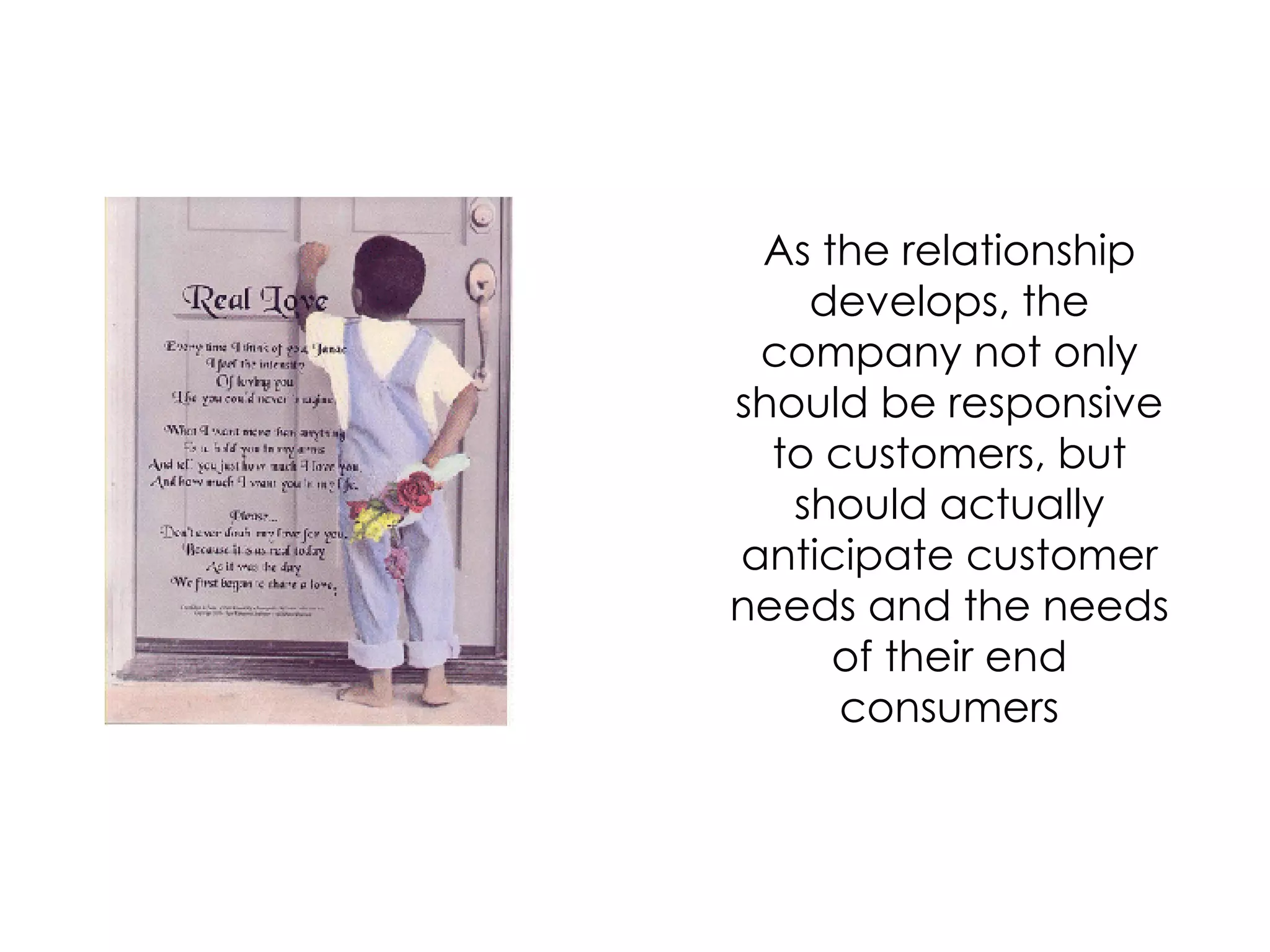 As the relationship develops, the company not only should be responsive to customers, but should actually anticipate customer needs and the needs of their end consumers 