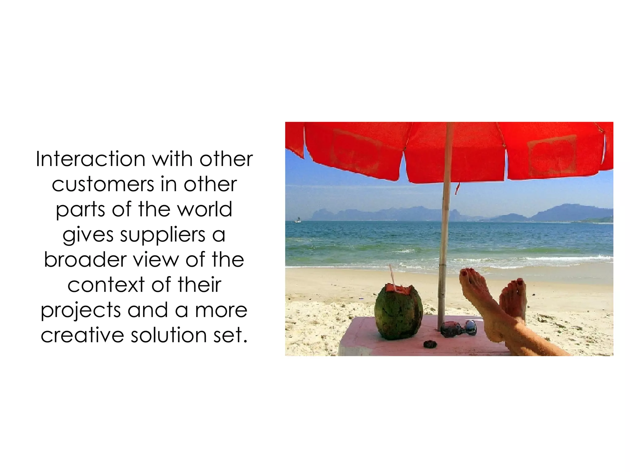 Interaction with other customers in other parts of the world gives suppliers a broader view of the context of their projects and a more creative solution set. 