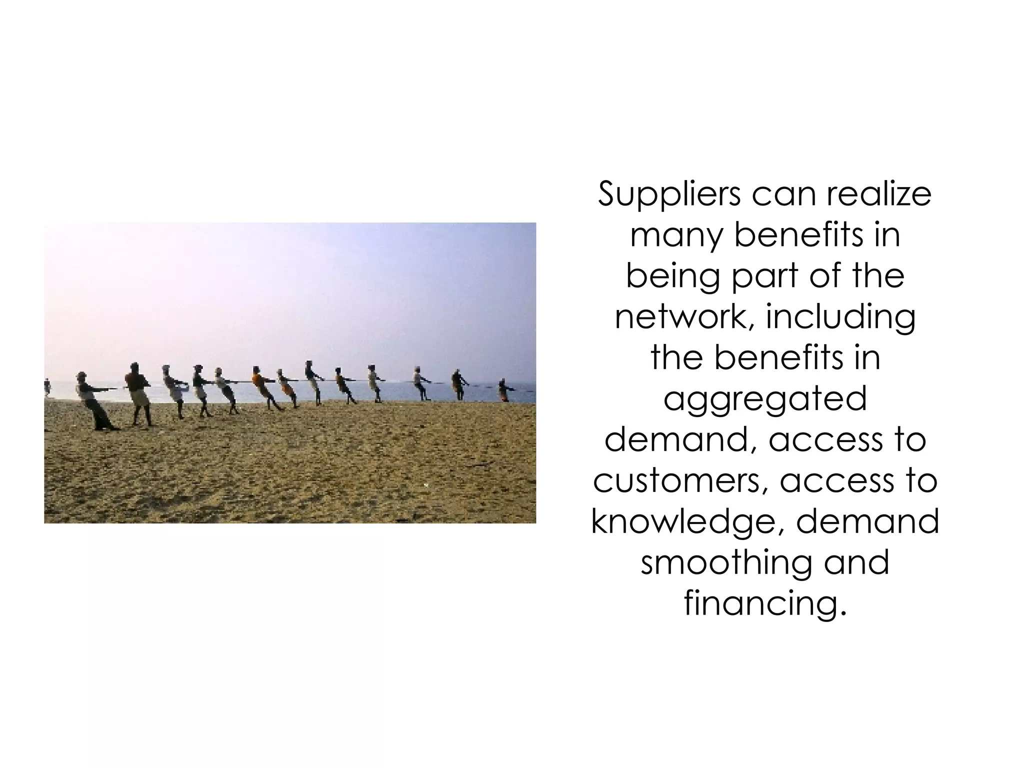 Suppliers can realize many benefits in being part of the network, including the benefits in aggregated demand, access to customers, access to knowledge, demand smoothing and financing. 