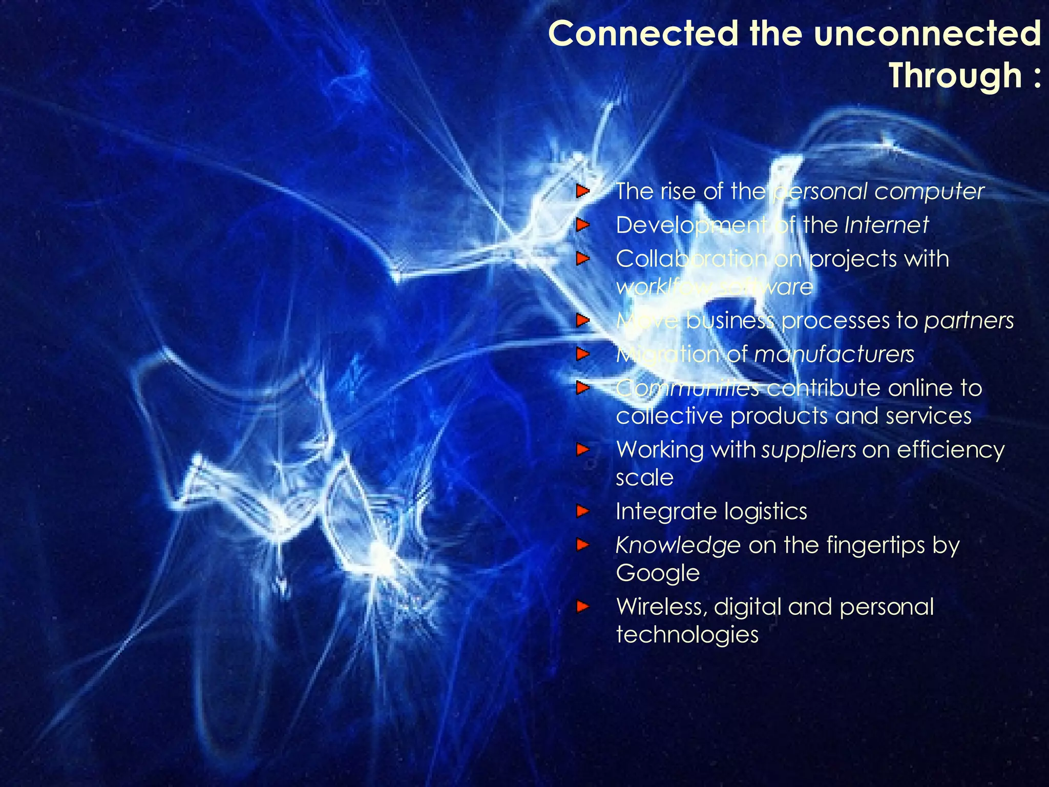 Connected the unconnected Through : The rise of the  personal computer Development of the  Internet Collaboration on projects with  worklfow software Move business processes to  partners Migration of  manufacturers Communities  contribute online to collective products and services Working with  suppliers  on efficiency scale  Integrate logistics Knowledge  on the fingertips by Google Wireless, digital and personal technologies 