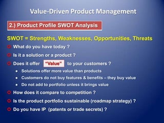 Value-Driven Product Management
2.) Product Profile SWOT Analysis

SWOT = Strengths, Weaknesses, Opportunities, Threats
 What do you have today ?
 Is it a solution or a product ?

 Does it offer

“Value”

to your customers ?

 How does it compare to competition ?
 Is the product portfolio sustainable (roadmap strategy) ?
 Do you have IP (patents or trade secrets) ?

 