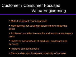 Customer / Consumer Focused  Value Engineering Multi-Functional Team approach Methodology for solving problems and/or reducing costs Achieves cost effective results and avoids unnecessary costs Improves performance of products, processes and services Improve competitiveness Reduce risks and increases possibility of success 
