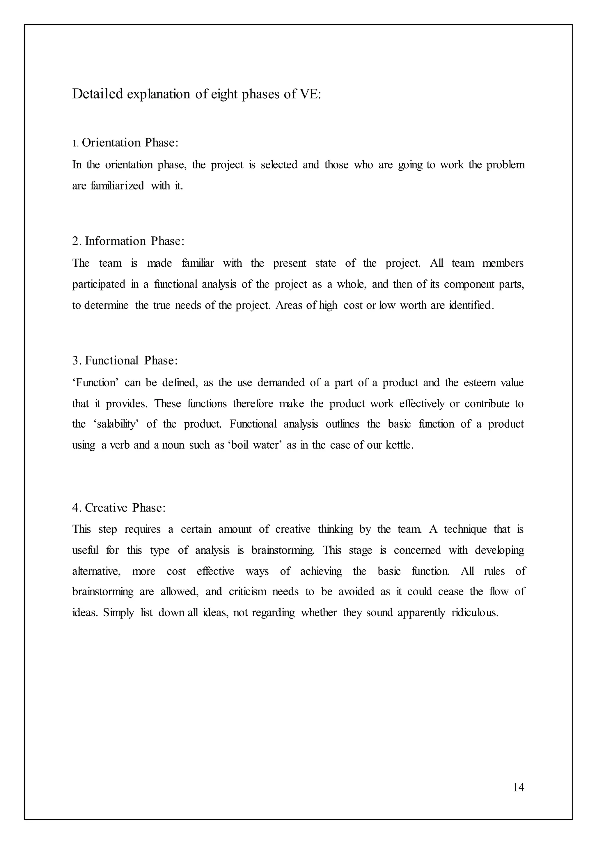14
Detailed explanation of eight phases of VE:
1. Orientation Phase:
In the orientation phase, the project is selected and those who are going to work the problem
are familiarized with it.
2. Information Phase:
The team is made familiar with the present state of the project. All team members
participated in a functional analysis of the project as a whole, and then of its component parts,
to determine the true needs of the project. Areas of high cost or low worth are identified.
3. Functional Phase:
‘Function’ can be defined, as the use demanded of a part of a product and the esteem value
that it provides. These functions therefore make the product work effectively or contribute to
the ‘salability’ of the product. Functional analysis outlines the basic function of a product
using a verb and a noun such as ‘boil water’ as in the case of our kettle.
4. Creative Phase:
This step requires a certain amount of creative thinking by the team. A technique that is
useful for this type of analysis is brainstorming. This stage is concerned with developing
alternative, more cost effective ways of achieving the basic function. All rules of
brainstorming are allowed, and criticism needs to be avoided as it could cease the flow of
ideas. Simply list down all ideas, not regarding whether they sound apparently ridiculous.
 
