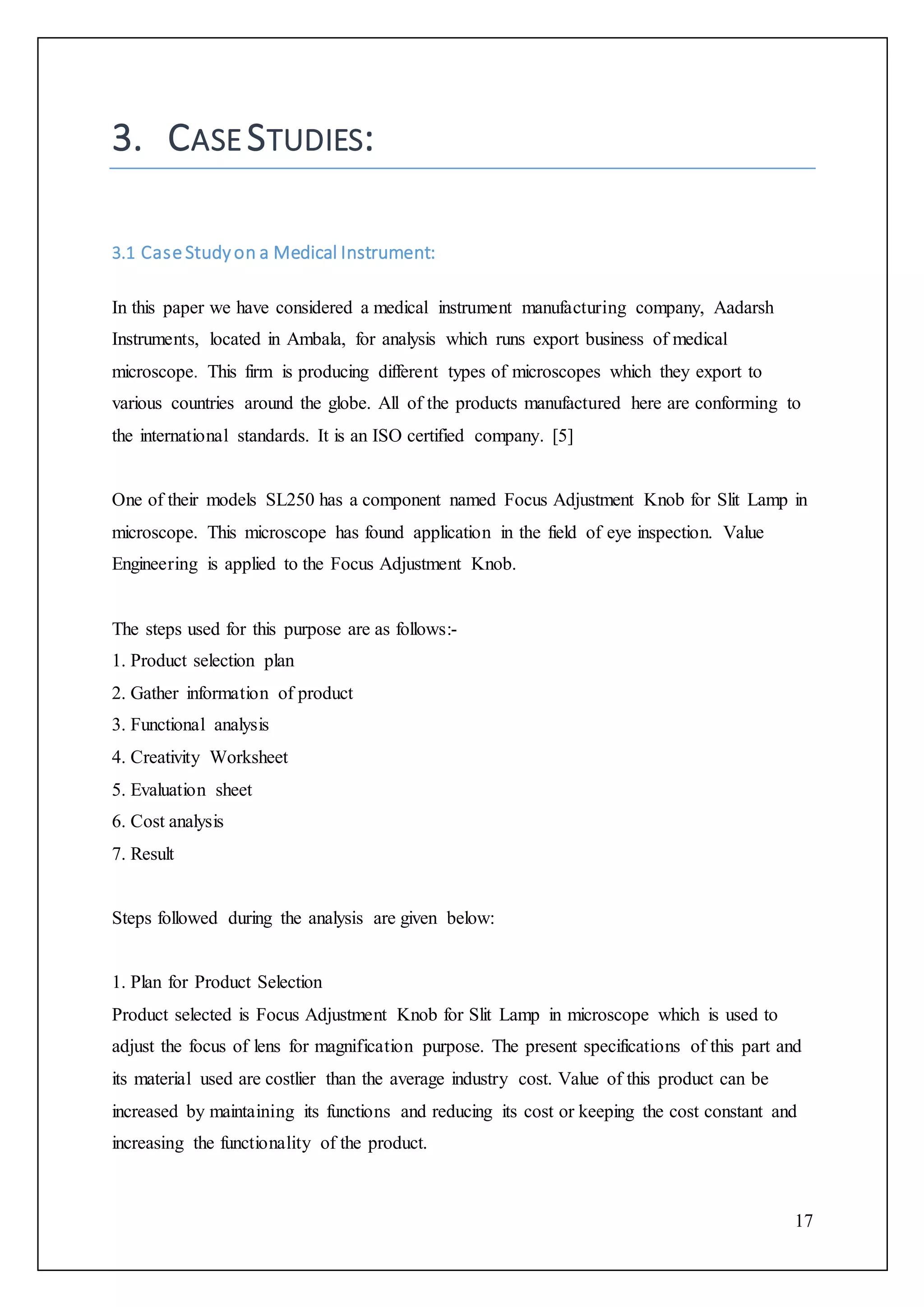 17
3. CASE STUDIES:
3.1 Case Studyon a Medical Instrument:
In this paper we have considered a medical instrument manufacturing company, Aadarsh
Instruments, located in Ambala, for analysis which runs export business of medical
microscope. This firm is producing different types of microscopes which they export to
various countries around the globe. All of the products manufactured here are conforming to
the international standards. It is an ISO certified company. [5]
One of their models SL250 has a component named Focus Adjustment Knob for Slit Lamp in
microscope. This microscope has found application in the field of eye inspection. Value
Engineering is applied to the Focus Adjustment Knob.
The steps used for this purpose are as follows:-
1. Product selection plan
2. Gather information of product
3. Functional analysis
4. Creativity Worksheet
5. Evaluation sheet
6. Cost analysis
7. Result
Steps followed during the analysis are given below:
1. Plan for Product Selection
Product selected is Focus Adjustment Knob for Slit Lamp in microscope which is used to
adjust the focus of lens for magnification purpose. The present specifications of this part and
its material used are costlier than the average industry cost. Value of this product can be
increased by maintaining its functions and reducing its cost or keeping the cost constant and
increasing the functionality of the product.
 