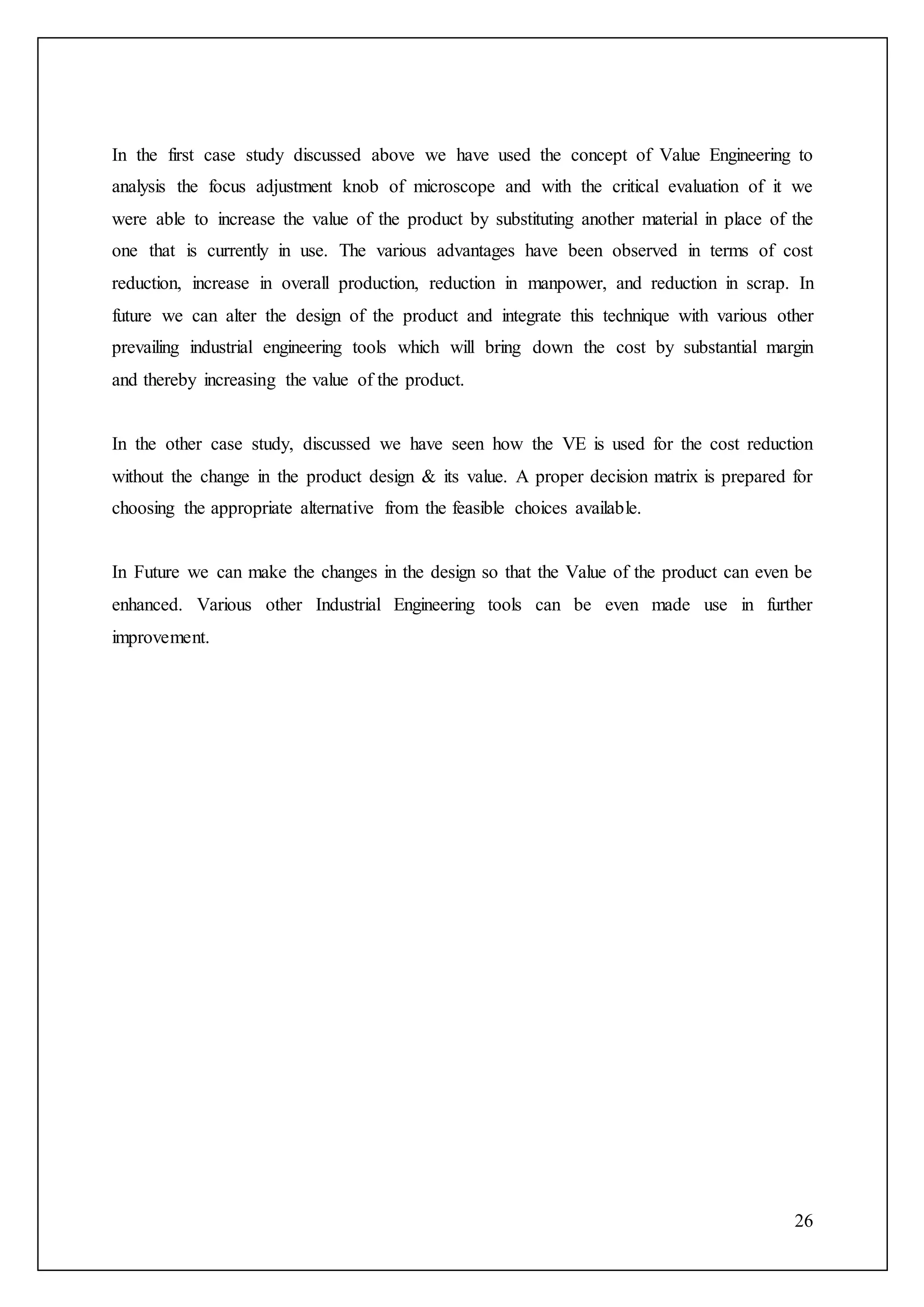 26
In the first case study discussed above we have used the concept of Value Engineering to
analysis the focus adjustment knob of microscope and with the critical evaluation of it we
were able to increase the value of the product by substituting another material in place of the
one that is currently in use. The various advantages have been observed in terms of cost
reduction, increase in overall production, reduction in manpower, and reduction in scrap. In
future we can alter the design of the product and integrate this technique with various other
prevailing industrial engineering tools which will bring down the cost by substantial margin
and thereby increasing the value of the product.
In the other case study, discussed we have seen how the VE is used for the cost reduction
without the change in the product design & its value. A proper decision matrix is prepared for
choosing the appropriate alternative from the feasible choices available.
In Future we can make the changes in the design so that the Value of the product can even be
enhanced. Various other Industrial Engineering tools can be even made use in further
improvement.
 