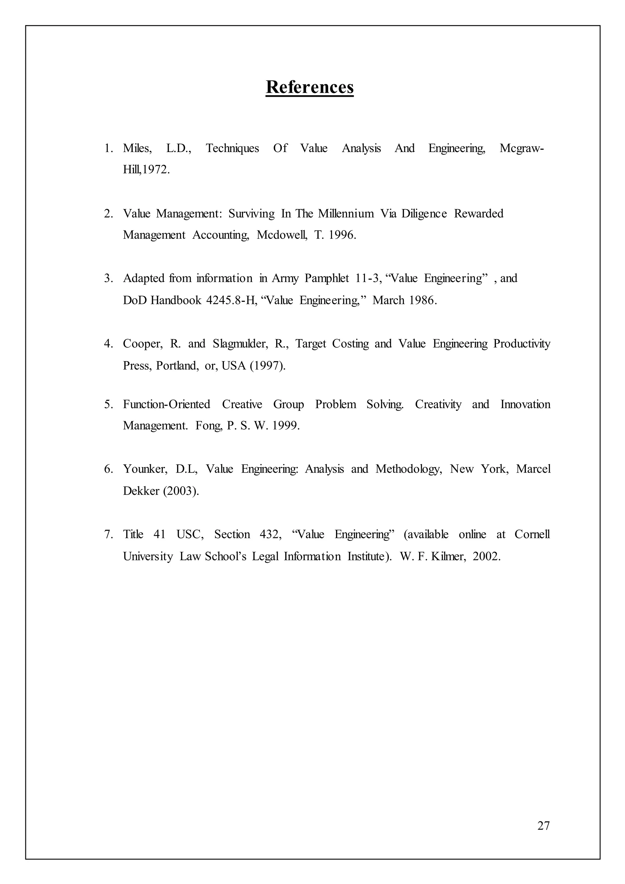 27
References
1. Miles, L.D., Techniques Of Value Analysis And Engineering, Mcgraw-
Hill,1972.
2. Value Management: Surviving In The Millennium Via Diligence Rewarded
Management Accounting, Mcdowell, T. 1996.
3. Adapted from information in Army Pamphlet 11-3, “Value Engineering” , and
DoD Handbook 4245.8-H, “Value Engineering,” March 1986.
4. Cooper, R. and Slagmulder, R., Target Costing and Value Engineering Productivity
Press, Portland, or, USA (1997).
5. Function-Oriented Creative Group Problem Solving. Creativity and Innovation
Management. Fong, P. S. W. 1999.
6. Younker, D.L, Value Engineering: Analysis and Methodology, New York, Marcel
Dekker (2003).
7. Title 41 USC, Section 432, “Value Engineering” (available online at Cornell
University Law School’s Legal Information Institute). W. F. Kilmer, 2002.
 