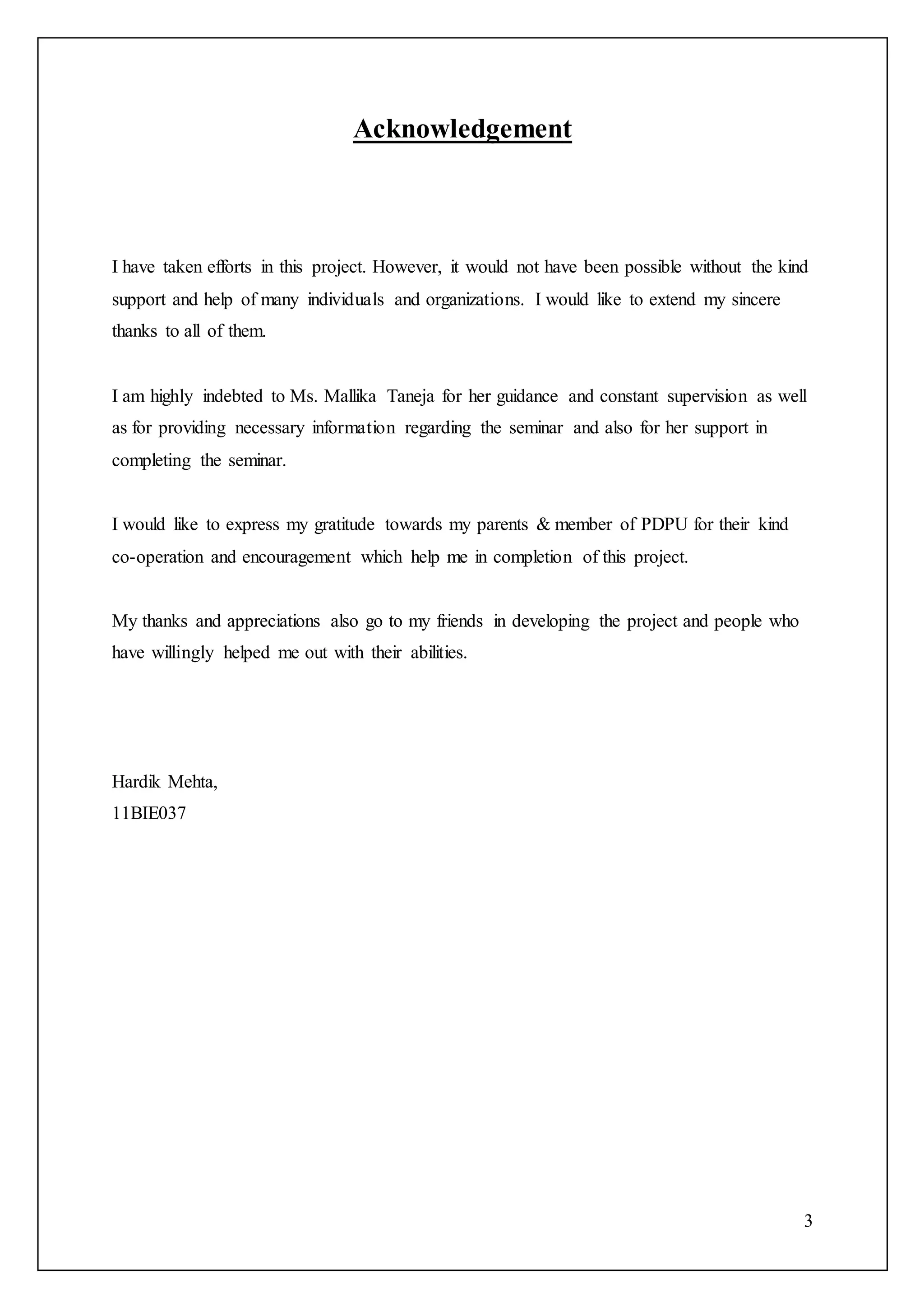 3
Acknowledgement
I have taken efforts in this project. However, it would not have been possible without the kind
support and help of many individuals and organizations. I would like to extend my sincere
thanks to all of them.
I am highly indebted to Ms. Mallika Taneja for her guidance and constant supervision as well
as for providing necessary information regarding the seminar and also for her support in
completing the seminar.
I would like to express my gratitude towards my parents & member of PDPU for their kind
co-operation and encouragement which help me in completion of this project.
My thanks and appreciations also go to my friends in developing the project and people who
have willingly helped me out with their abilities.
Hardik Mehta,
11BIE037
 