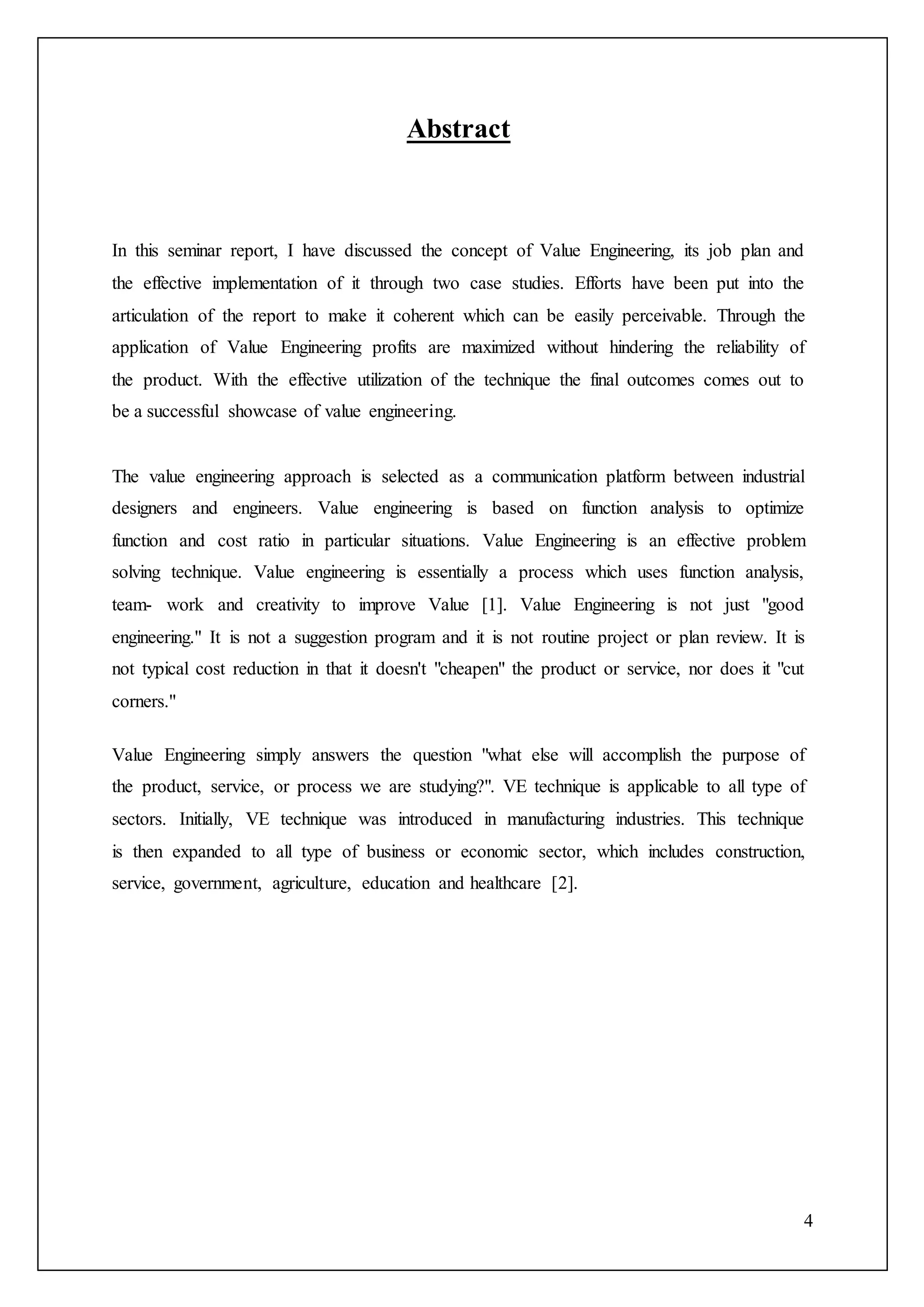 4
Abstract
In this seminar report, I have discussed the concept of Value Engineering, its job plan and
the effective implementation of it through two case studies. Efforts have been put into the
articulation of the report to make it coherent which can be easily perceivable. Through the
application of Value Engineering profits are maximized without hindering the reliability of
the product. With the effective utilization of the technique the final outcomes comes out to
be a successful showcase of value engineering.
The value engineering approach is selected as a communication platform between industrial
designers and engineers. Value engineering is based on function analysis to optimize
function and cost ratio in particular situations. Value Engineering is an effective problem
solving technique. Value engineering is essentially a process which uses function analysis,
team- work and creativity to improve Value [1]. Value Engineering is not just "good
engineering." It is not a suggestion program and it is not routine project or plan review. It is
not typical cost reduction in that it doesn't "cheapen" the product or service, nor does it "cut
corners."
Value Engineering simply answers the question "what else will accomplish the purpose of
the product, service, or process we are studying?". VE technique is applicable to all type of
sectors. Initially, VE technique was introduced in manufacturing industries. This technique
is then expanded to all type of business or economic sector, which includes construction,
service, government, agriculture, education and healthcare [2].
 